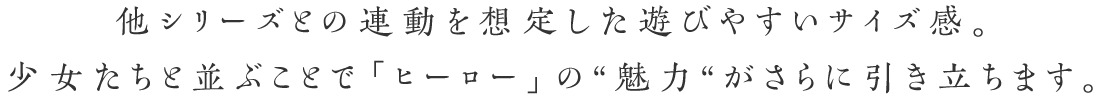 他シリーズとの連動を想定した遊びやすいサイズ感。少女たちと並ぶことで「ヒーロー」の“魅力“がさらに引き立ちます。
